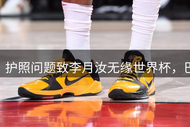 护照问题致李月汝无缘世界杯，巴特尔怒斥管理疏漏